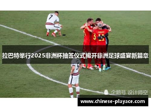 拉巴特举行2025非洲杯抽签仪式揭开非洲足球盛宴新篇章 拉巴特举行2025非洲杯抽签仪式揭开非洲足球盛宴新篇章