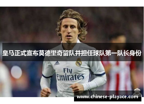 皇马正式宣布莫德里奇留队并担任球队第一队长身份 皇马正式宣布莫德里奇留队并担任球队第一队长身份
