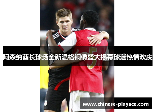 阿森纳酋长球场全新温格铜像盛大揭幕球迷热情欢庆