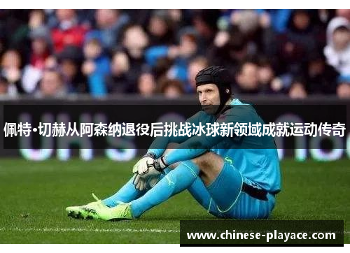 佩特·切赫从阿森纳退役后挑战冰球新领域成就运动传奇 佩特·切赫从阿森纳退役后挑战冰球新领域成就运动传奇