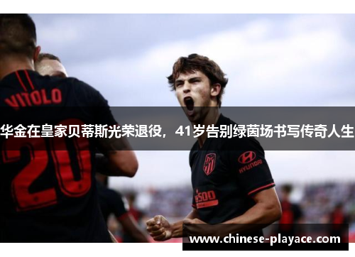 华金在皇家贝蒂斯光荣退役,41岁告别绿茵场书写传奇人生 华金在皇家贝蒂斯光荣退役,41岁告别绿茵场书写传奇人生