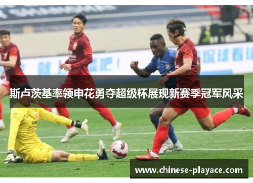 斯卢茨基率领申花勇夺超级杯展现新赛季冠军风采