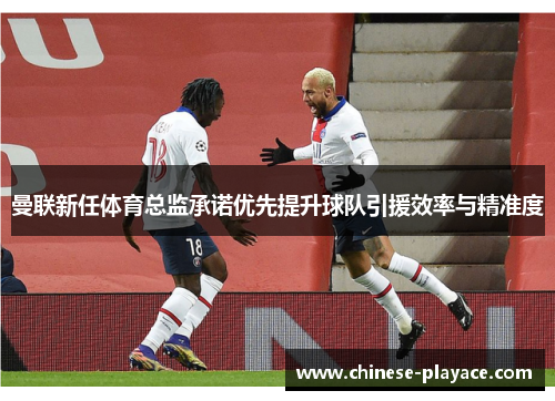 曼联新任体育总监承诺优先提升球队引援效率与精准度