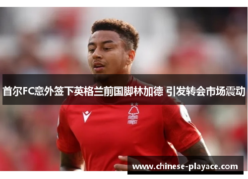 首尔FC意外签下英格兰前国脚林加德 引发转会市场震动